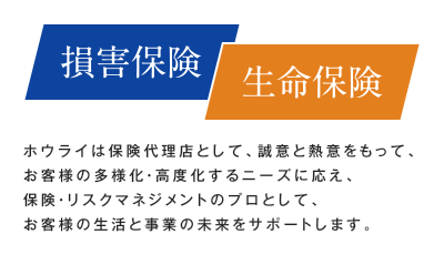 【損害保険／生命保険】ホウライは保険代理店として、誠意と熱意をもって、お客様の多様化・高度化するニーズに応え、保険・リスクマネジメントのプロとして、お客様の生活と事業の未来をサポートします。