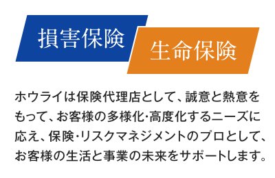 【損害保険／生命保険】ホウライは保険代理店として、誠意と熱意をもって、お客様の多様化・高度化するニーズに応え、保険・リスクマネジメントのプロとして、お客様の生活と事業の未来をサポートします。